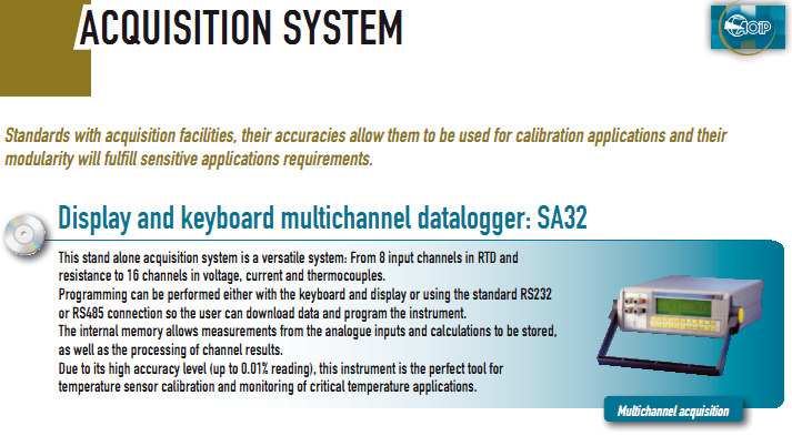 This stand alone acquisition system is a versatile system: From 8 input channels in RTD and  resistance to 16 channels in voltage, current and thermocouples. Programming can be performed either with the keyboard and display or using the standard RS232  or RS485 connection so the user can download data and program the instrument. The internal memory allows measurements from the analogue inputs and calculations to be stored,  as well as the processing of channel results. Due to its high accuracy level (up to 0.01% reading), this instrument is the perfect tool for  temperature sensor calibration and monitoring of critical temperature applications.